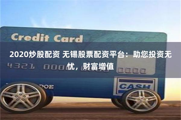 2020炒股配资 无锡股票配资平台：助您投资无忧，财富增值