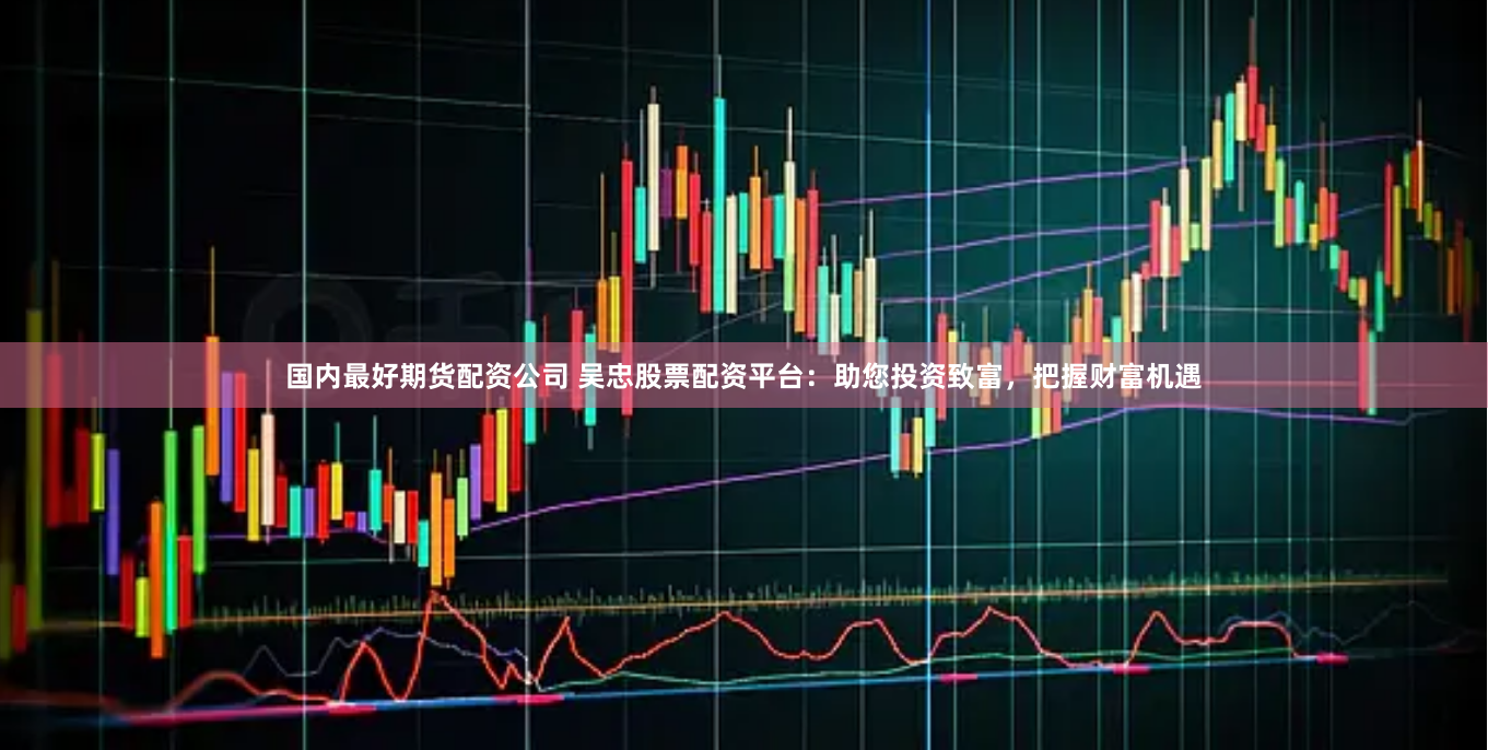 国内最好期货配资公司 吴忠股票配资平台：助您投资致富，把握财富机遇