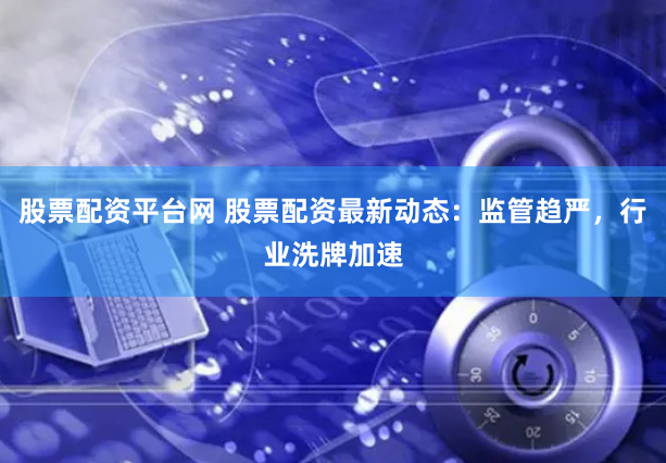 股票配资平台网 股票配资最新动态：监管趋严，行业洗牌加速