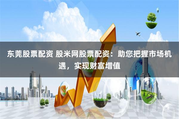 东莞股票配资 股米网股票配资：助您把握市场机遇，实现财富增值