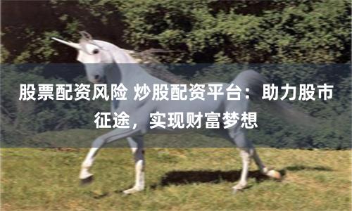 股票配资风险 炒股配资平台：助力股市征途，实现财富梦想