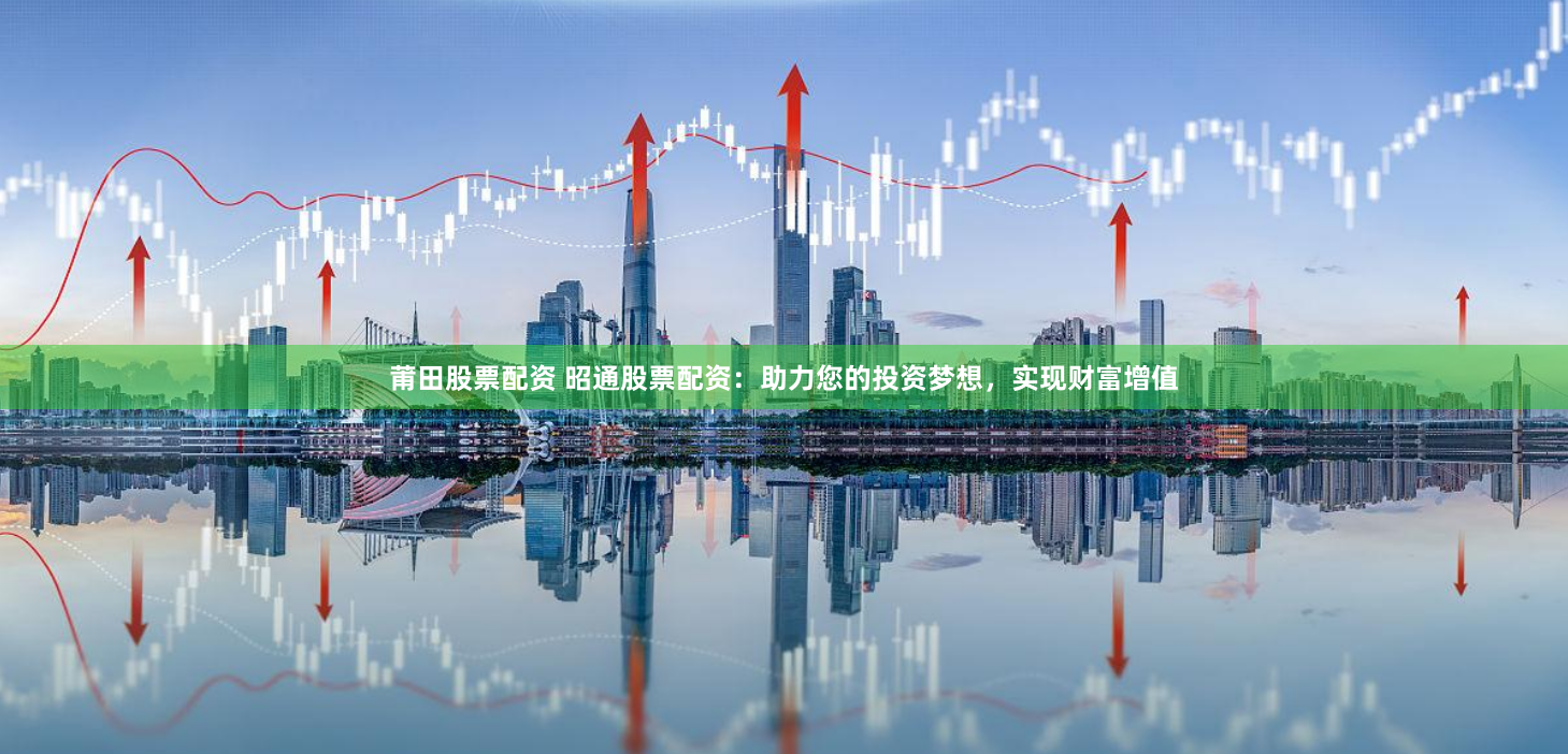 莆田股票配资 昭通股票配资：助力您的投资梦想，实现财富增值