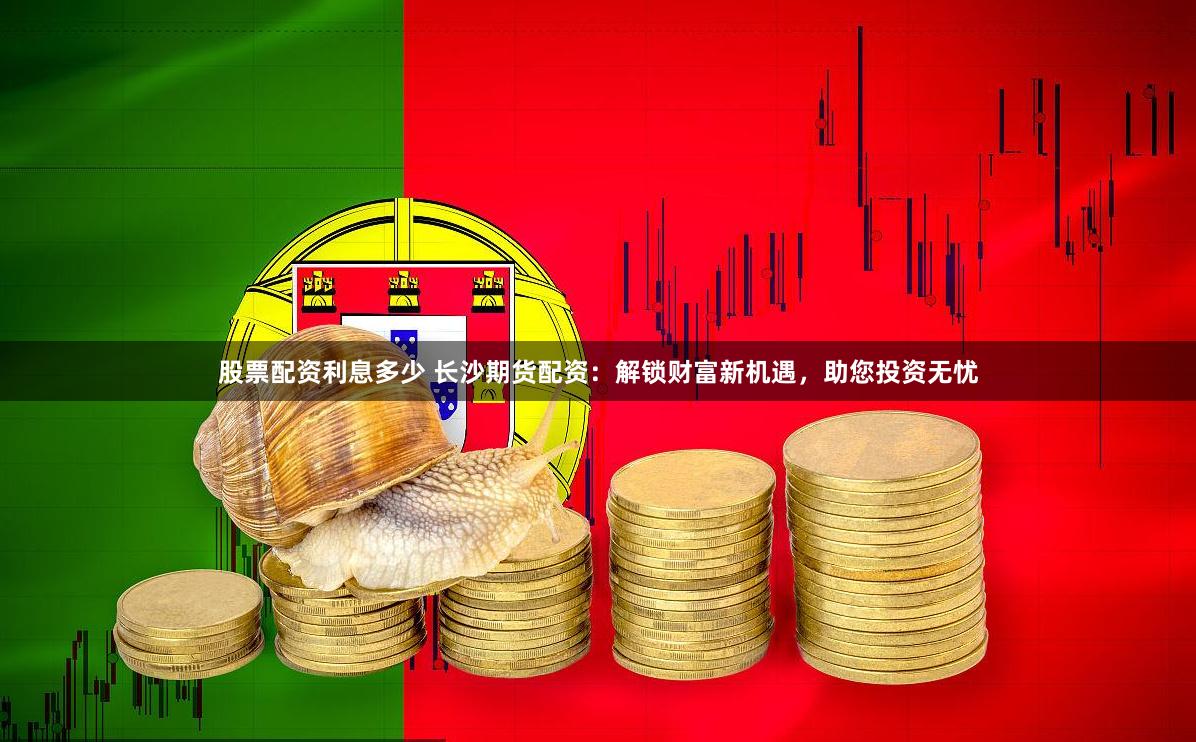 股票配资利息多少 长沙期货配资：解锁财富新机遇，助您投资无忧