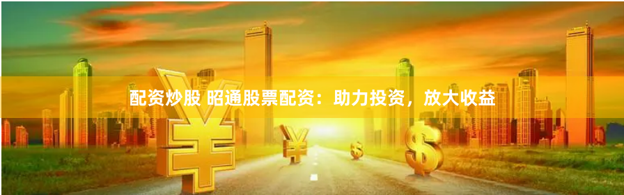 配资炒股 昭通股票配资：助力投资，放大收益